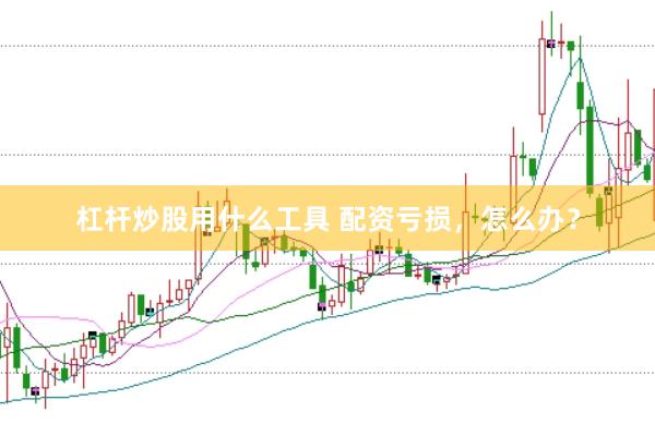 杠杆炒股用什么工具 配资亏损，怎么办？