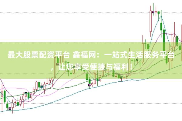 最大股票配资平台 鑫福网：一站式生活服务平台，让您享受便捷与福利！