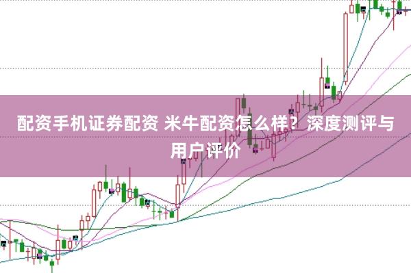配资手机证券配资 米牛配资怎么样？深度测评与用户评价
