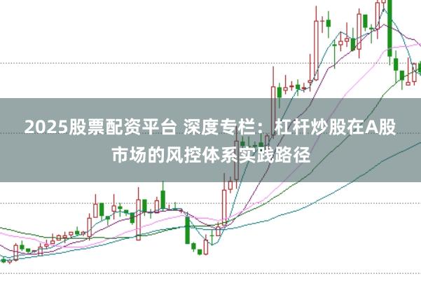 2025股票配资平台 深度专栏：杠杆炒股在A股市场的风控体系实践路径