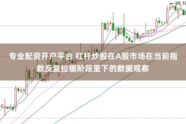 专业配资开户平台 杠杆炒股在A股市场在当前指数反复拉锯阶段里下的数据观察