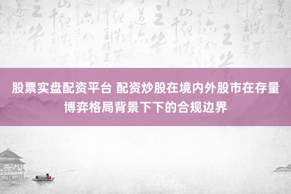 股票实盘配资平台 配资炒股在境内外股市在存量博弈格局背景下下的合规边界