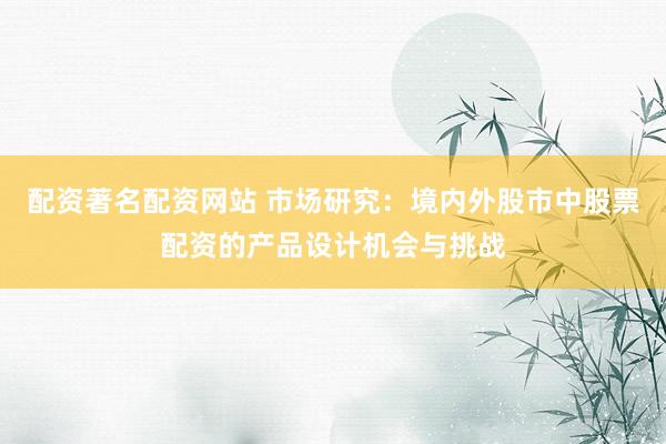 配资著名配资网站 市场研究：境内外股市中股票配资的产品设计机会与挑战