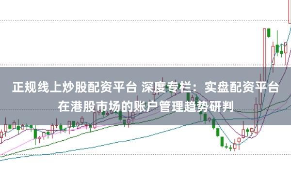 正规线上炒股配资平台 深度专栏：实盘配资平台在港股市场的账户管理趋势研判