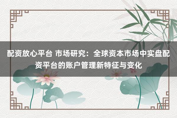 配资放心平台 市场研究：全球资本市场中实盘配资平台的账户管理新特征与变化