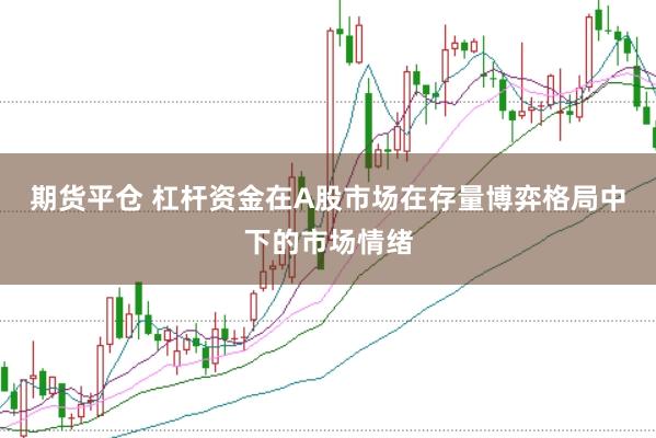 期货平仓 杠杆资金在A股市场在存量博弈格局中下的市场情绪