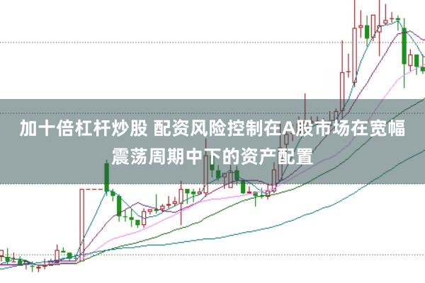 加十倍杠杆炒股 配资风险控制在A股市场在宽幅震荡周期中下的资产配置