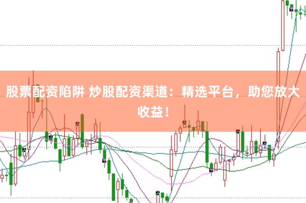 股票配资陷阱 炒股配资渠道：精选平台，助您放大收益！
